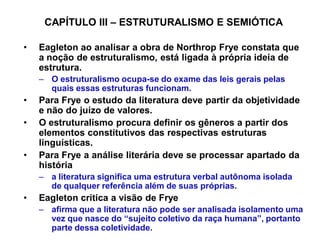 CAPÍTULO III ± ESTRUTURALISMO E SEMIÓTICA

‡   Eagleton ao analisar a obra de Northrop Frye constata que
    a noção de estruturalismo, está ligada à própria ideia de
    estrutura.
    ± O estruturalismo ocupa-se do exame das leis gerais pelas
      quais essas estruturas funcionam.
‡   Para Frye o estudo da literatura deve partir da objetividade
    e não do juízo de valores.
‡   O estruturalismo procura definir os gêneros a partir dos
    elementos constitutivos das respectivas estruturas
    linguísticas.
‡   Para Frye a análise literária deve se processar apartado da
    história
    ± a literatura significa uma estrutura verbal autônoma isolada
      de qualquer referência além de suas próprias.
‡   Eagleton critica a visão de Frye
    ± afirma que a literatura não pode ser analisada isolamento uma
      vez que nasce do ³sujeito coletivo da raça humana´, portanto
      parte dessa coletividade.
 