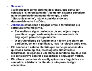 ‡   Saussure
      a linguagem como sistema de signos, que devia ser
    estudado ³sincronicamente´, como um sistema completo
    num determinado momento do tempo, e não
    ³diacronicamente´, isto é, considerando seu
    desenvolvimento histórico.
‡   Jakobson estabelece a ligação entre o formalismo e o
    estruturalismo moderno.
    ± Ele analisa o signo deslocado de seu objeto o que
       permite ao signo certa relação autoconsciente da
       linguagem para consigo mesma.
    ± O estruturalismo se fundamenta não em um signo em
       particular, em um significado, mas na relação entre eles.
                                                           eles
‡   Ele condena o estudo literário que se ocupa apenas das
    questões sociológicas, psicológicas, filosóficas e
    biográficas, relegando a um plano secundário aquilo o que
    ele considerava central e específico: a linguagem verbal.
‡   Ele afirma que antes de sua ligação com a linguística e a
    semiótica, a história da literatura não possuía rigor
    acadêmico.
 