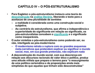 CAPÍTULO IV ± O PÓS-ESTRUTURALISMO

‡   Para Eagleton o pós-estruturalismo instaura uma teoria da
    desconstrução na análise literária, liberando o texto para a
    aceitacao de uma pluralidade de sentidos
    ± a realidade é considerada como uma construção social e
       subjetiva.
    ± Ao contrário do estruturalismo, que afirma a independência e
       superioridade do significante em relação ao significado, os
       pós-estruturalistas concebem o significante e o significado
       como inseparáveis.
‡   O autor sintetiza o pós-estruturalismo como podendo ser, ou
    não, interligado ao pós-modernismo
    ± O modernismo retrata a ruptura com os grandes esquemas
       meta-narrativos que pretendem explicar ou significar o mundo
       social, mas, em sua grande pretensão, não explicam nada
‡   A desconstrução do mundo social, com sua descrença em
    relação aos discursos racionais de valor ético e político, produz
    uma atitude niilista que prepara o terreno para ³o ressurgimento
    de uma política carismática e de proposições ainda mais
    simplistas do que aquelas que tinham sido desconstruídas´
 