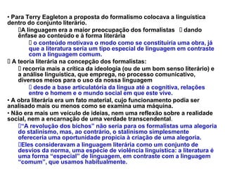 ‡ Para Terry Eagleton a proposta do formalismo colocava a linguística
dentro do conjunto literário.
     A linguagem era a maior preocupação dos formalistas dando
    ênfase ao conteúdo e à forma literária
          o conteúdo motivava o modo como se constituiria uma obra, já
        que a literatura seria um tipo especial de linguagem em contraste
        com a linguagem comum.
  A teoria literária na concepção dos formalistas:
      recorria mais a crítica da ideologia (ou de um bom senso literário) e
    a análise linguística, que emprega, no processo comunicativo,
    diversos meios para o uso da nossa linguagem
          desde a base articulatória da língua até a cognitiva, relações
        entre o homem e o mundo social em que este vive.
‡ A obra literária era um fato material, cujo funcionamento podia ser
analisado mais ou menos como se examina uma máquina.
‡ Não era mais um veículo de ideias, nem uma reflexão sobre a realidade
social, nem a encarnação de uma verdade transcendental.
     ³A revolução dos bichos´ não seria para os formalistas uma alegoria
    do stalinismo, mas, ao contrário, o stalinismo simplesmente
    ofereceria uma oportunidade propícia à criação de uma alegoria.
     Eles consideravam a linguagem literária como um conjunto de
    desvios da norma, uma espécie de violência linguística: a literatura é
    uma forma ³especial´ de linguagem, em contraste com a linguagem
    ³comum´, que usamos habitualmente.
 
