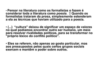 ‡ Pensar na literatura como os formalistas o fazem é
considerar toda a literatura como poesia. Quando os
formalistas trataram da prosa, simplesmente estenderam
a ela as técnicas que haviam utilizado para a poesia.

‡ (...) ³cultura´ deixou de significar um espaço de valores
no qual podíamos encontrar outro ser humano, um meio
para resolver rivalidades políticas, para se transformar no
³próprio léxico do conflito político´.

‡ Eles se referem, não apenas ao gosto particular, mas
aos pressupostos pelos quais certos grupos sociais
exercem e mantêm o poder sobre outros.
 