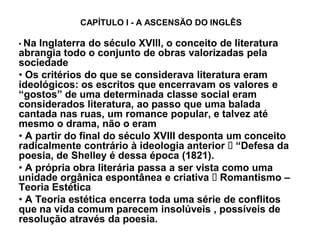 CAPÍTULO I - A ASCENSÃO DO INGLÊS

‡ Na Inglaterra do século XVIII, o conceito de literatura
abrangia todo o conjunto de obras valorizadas pela
sociedade
‡ Os critérios do que se considerava literatura eram
ideológicos: os escritos que encerravam os valores e
³gostos´ de uma determinada classe social eram
considerados literatura, ao passo que uma balada
cantada nas ruas, um romance popular, e talvez até
mesmo o drama, não o eram
‡ A partir do final do século XVIII desponta um conceito
radicalmente contrário à ideologia anterior ³Defesa da
poesia, de Shelley é dessa época (1821).
‡ A própria obra literária passa a ser vista como uma
unidade orgânica espontânea e criativa Romantismo ±
Teoria Estética
‡ A Teoria estética encerra toda uma série de conflitos
que na vida comum parecem insolúveis , possíveis de
resolução através da poesia.
 