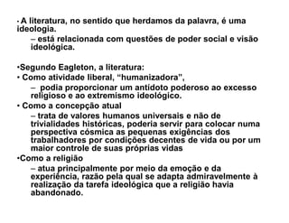 ‡A literatura, no sentido que herdamos da palavra, é uma
ideologia.
    ± está relacionada com questões de poder social e visão
    ideológica.

‡Segundo Eagleton, a literatura:
‡ Como atividade liberal, ³humanizadora´,
   ± podia proporcionar um antídoto poderoso ao excesso
   religioso e ao extremismo ideológico.
‡ Como a concepção atual
   ± trata de valores humanos universais e não de
   trivialidades históricas, poderia servir para colocar numa
   perspectiva cósmica as pequenas exigências dos
   trabalhadores por condições decentes de vida ou por um
   maior controle de suas próprias vidas
‡Como a religião
   ± atua principalmente por meio da emoção e da
   experiência, razão pela qual se adapta admiravelmente à
   realização da tarefa ideológica que a religião havia
   abandonado.
 