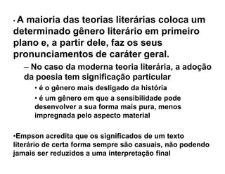 ‡A maioria das teorias literárias coloca um
determinado gênero literário em primeiro
plano e, a partir dele, faz os seus
pronunciamentos de caráter geral.
     ± No caso da moderna teoria literária, a adoção
     da poesia tem significação particular
       ‡ é o gênero mais desligado da história
       ‡ é um gênero em que a sensibilidade pode
       desenvolver a sua forma mais pura, menos
       impregnada pelo aspecto material

‡Empson acredita que os significados de um texto
literário de certa forma sempre são casuais, não podendo
jamais ser reduzidos a uma interpretação final
 