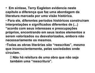 ‡ Em síntese, Terry Eagleton evidencia neste
capítulo a diferença que faz uma abordagem da
literatura marcada por uma visão histórica.
‡ Para ele, diferentes períodos históricos construíram
interpretações e significados diferentes de (...)
³acordo com seus interesses e preocupações
próprios, encontrando em seus textos elementos a
serem valorizados ou desvalorizados, embora não
necessariamente os mesmos.
‡Todas as obras literárias são ³reescritas´, mesmo
que inconscientemente, pelas sociedades onde
circulam.
      Não há releitura de uma obra que não seja
    também uma ³reescritura´.
 