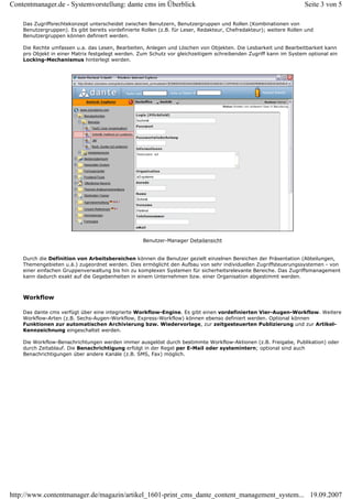 Contentmanager.de - Systemvorstellung: dante cms im Überblick                                                        Seite 3 von 5

    Das Zugriffsrechtekonzept unterscheidet zwischen Benutzern, Benutzergruppen und Rollen (Kombinationen von
    Benutzergruppen). Es gibt bereits vordefinierte Rollen (z.B. für Leser, Redakteur, Chefredakteur); weitere Rollen und
    Benutzergruppen können definiert werden.

    Die Rechte umfassen u.a. das Lesen, Bearbeiten, Anlegen und Löschen von Objekten. Die Lesbarkeit und Bearbeitbarkeit kann
    pro Objekt in einer Matrix festgelegt werden. Zum Schutz vor gleichzeitigem schreibenden Zugriff kann im System optional ein
    Locking-Mechanismus hinterlegt werden.




                                                    Benutzer-Manager Detailansicht


    Durch die Definition von Arbeitsbereichen können die Benutzer gezielt einzelnen Bereichen der Präsentation (Abteilungen,
    Themengebieten u.ä.) zugeordnet werden. Dies ermöglicht den Aufbau von sehr individuellen Zugriffsteuerungssystemen - von
    einer einfachen Gruppenverwaltung bis hin zu komplexen Systemen für sicherheitsrelevante Bereiche. Das Zugriffsmanagement
    kann dadurch exakt auf die Gegebenheiten in einem Unternehmen bzw. einer Organisation abgestimmt werden.



    Workflow

    Das dante cms verfügt über eine integrierte Workflow-Engine. Es gibt einen vordefinierten Vier-Augen-Workflow. Weitere
    Workflow-Arten (z.B. Sechs-Augen-Workflow, Express-Workflow) können ebenso definiert werden. Optional können
    Funktionen zur automatischen Archivierung bzw. Wiedervorlage, zur zeitgesteuerten Publizierung und zur Artikel-
    Kennzeichnung eingeschaltet werden.

    Die Workflow-Benachrichtungen werden immer ausgelöst durch bestimmte Workflow-Aktionen (z.B. Freigabe, Publikation) oder
    durch Zeitablauf. Die Benachrichtigung erfolgt in der Regel per E-Mail oder systemintern; optional sind auch
    Benachrichtigungen über andere Kanäle (z.B. SMS, Fax) möglich.




http://www.contentmanager.de/magazin/artikel_1601-print_cms_dante_content_management_system... 19.09.2007
 