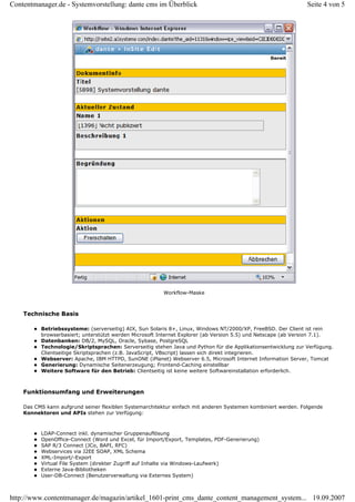 Contentmanager.de - Systemvorstellung: dante cms im Überblick                                                  Seite 4 von 5




                                                        Workflow-Maske



    Technische Basis

          Betriebssysteme: (serverseitig) AIX, Sun Solaris 8+, Linux, Windows NT/2000/XP, FreeBSD. Der Client ist rein
          browserbasiert; unterstützt werden Microsoft Internet Explorer (ab Version 5.5) und Netscape (ab Version 7.1).
          Datenbanken: DB/2, MySQL, Oracle, Sybase, PostgreSQL
          Technologie/Skriptsprachen: Serverseitig stehen Java und Python für die Applikationsentwicklung zur Verfügung.
          Clientseitige Skriptsprachen (z.B. JavaScript, VBscript) lassen sich direkt integrieren.
          Webserver: Apache, IBM HTTPD, SunONE (iPlanet) Webserver 6.5, Microsoft Internet Information Server, Tomcat
          Generierung: Dynamische Seitenerzeugung; Frontend-Caching einstellbar
          Weitere Software für den Betrieb: Clientseitig ist keine weitere Softwareinstallation erforderlich.



    Funktionsumfang und Erweiterungen

    Das CMS kann aufgrund seiner flexiblen Systemarchitektur einfach mit anderen Systemen kombiniert werden. Folgende
    Konnektoren und APIs stehen zur Verfügung:



          LDAP-Connect inkl. dynamischer Gruppenauflösung
          OpenOffice-Connect (Word und Excel, für Import/Export, Templates, PDF-Generierung)
          SAP R/3 Connect (JCo, BAPI, RFC)
          Webservices via J2EE SOAP, XML Schema
          XML-Import/-Export
          Virtual File System (direkter Zugriff auf Inhalte via Windows-Laufwerk)
          Externe Java-Bibliotheken
          User-DB-Connect (Benutzerverwaltung via Externes System)



http://www.contentmanager.de/magazin/artikel_1601-print_cms_dante_content_management_system... 19.09.2007
 
