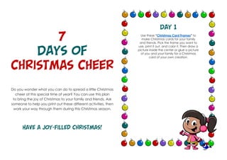 7
Days of
Christmas Cheer
Do you wonder what you can do to spread a little Christmas
cheer at this special time of year? You can use this plan
to bring the joy of Christmas to your family and friends. Ask
someone to help you print out these different activities, then
work your way through them during this Christmas season.
Have a joy-filled Christmas!
Day 1
Use these “Christmas Card Frames” to
make Christmas cards for your family
and friends. Pick the frame you want to
use, print it out, and color it. Then draw a
picture inside the center or glue a picture
of you and your family for a Christmas
card of your own creation.
 