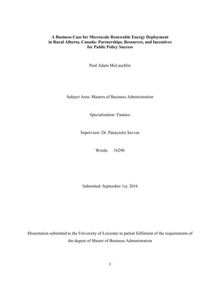 1
A Business Case for Microscale Renewable Energy Deployment
in Rural Alberta, Canada: Partnerships, Resources, and Incentives
for Public Policy Success
Paul Adam McLauchlin
Subject Area: Masters of Business Administration
Specialization: Finance
Supervisor: Dr. Panayiotis Savvas
Words: 16290
Submitted: September 1st, 2016
Dissertation submitted to the University of Leicester in partial fulfilment of the requirements of
the degree of Master of Business Administration
 