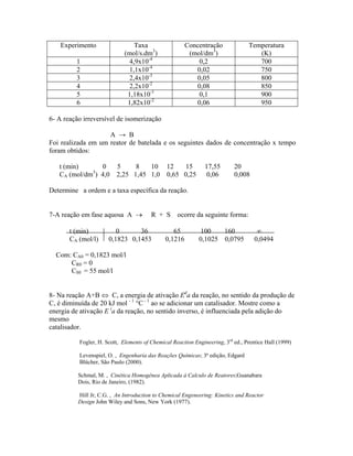 Experimento                  Taxa                  Concentração              Temperatura
                             (mol/s.dm3)                (mol/dm3)                   (K)
         1                     4,9x10-4                    0,2                      700
         2                     1,1x10-4                   0,02                      750
         3                     2,4x10-3                   0,05                      800
         4                     2,2x10-2                   0,08                      850
         5                    1,18x10-1                    0,1                      900
         6                    1,82x10-2                   0,06                      950

6- A reação irreversível de isomerização

                    A → B
Foi realizada em um reator de batelada e os seguintes dados de concentração x tempo
foram obtidos:

   t (min)      0        5     8   10 12    15                 17,55       20
   CA (mol/dm3) 4,0      2,25 1,45 1,0 0,65 0,25                0,06       0,008

Determine a ordem e a taxa específica da reação.


7-A reação em fase aquosa A →           R + S      ocorre da seguinte forma:

       t (min)           0      36               65         100    160               ∞
       CA (mol/l)     0,1823 0,1453           0,1216        0,1025 0,0795           0,0494

  Com: CA0 = 0,1823 mol/l
      CR0 = 0
      CS0 = 55 mol/l


8- Na reação A+B ⇔ C, a energia de ativação Eda da reação, no sentido da produção de
C, é diminuída de 20 kJ mol - 1 °C - 1 ao se adicionar um catalisador. Mostre como a
energia de ativação E ia da reação, no sentido inverso, é influenciada pela adição do
mesmo
catalisador.

          Fogler, H. Scott, Elements of Chemical Reaction Engineering, 3rd ed., Prentice Hall (1999)

          Levenspiel, O. , Engenharia das Reações Químicas; 3ª edição, Edgard
          Blücher, São Paulo (2000).

          Schmal, M. , Cinética Homogênea Aplicada à Calculo de Reatores;Guanabara
          Dois, Rio de Janeiro, (1982).

          Hill Jr, C.G. , An Introduction to Chemical Engeneering: Kinetics and Reactor
          Design John Wiley and Sons, New York (1977).
 