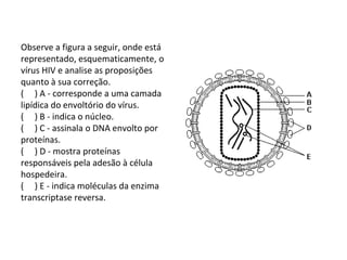 Observe a figura a seguir, onde está
representado, esquematicamente, o
vírus HIV e analise as proposições
quanto à sua correção.
( ) A - corresponde a uma camada
lipídica do envoltório do vírus.
( ) B - indica o núcleo.
( ) C - assinala o DNA envolto por
proteínas.
( ) D - mostra proteínas
responsáveis pela adesão à célula
hospedeira.
( ) E - indica moléculas da enzima
transcriptase reversa.
 