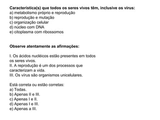 Característica(s) que todos os seres vivos têm, inclusive os vírus:
a) metabolismo próprio e reprodução
b) reprodução e mutação
c) organização celular
d) núcleo com DNA
e) citoplasma com ribossomos


Observe atentamente as afirmações:

I. Os ácidos nucléicos estão presentes em todos
os seres vivos.
II. A reprodução é um dos processos que
caracterizam a vida.
III. Os vírus são organismos unicelulares.

Está correta ou estão corretas:
a) Todas.
b) Apenas II e III.
c) Apenas I e II.
d) Apenas I e III.
e) Apenas a III.
 