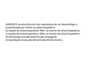 (UNIRIO) É característica do ciclo reprodutivo de um bacteriófago a:
a) penetração por inteiro na célula hospedeira.
b) injeção do material genético, RNA, no interior da célula hospedeira.
c) injeção do material genético, DNA, no interior da célula hospedeira.
d) reprodução sexuada denominada conjugação.
e) reprodução assexuada denominada divisão binária.
 