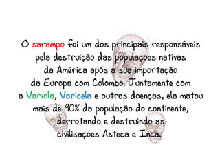 O sarampo foi um dos principais responsáveis
    pela destruição das populações nativas
      da América após a sua importação
   da Europa com Colombo. Juntamente com
a Varíola, Varicela e outras doenças, ela matou
   mais de 90% da população do continente,
          derrotando e destruindo as
          civilizações Asteca e Inca.
 