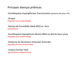 Principais doenças priônicas:
-Encefalopatias Espongiformes Transmissíveis (proteínas de príon, PPr)

-Scrapie
(ingestão carne contaminada)

-Doença de Creutzfeldt-Jakob (DCJ) ou Kuru
(canibalismo)

-Encefalopatia Espongiforme Bovina (BSE) ou Mal da Vaca-Louca
(ingestão carne contaminada)

-Síndrome de Gerstmann-Sträussler-Scheinker
(ingestão de carne contaminada)

-Insônia Familiar Fatal
(genética/neurodegenerativa)
 