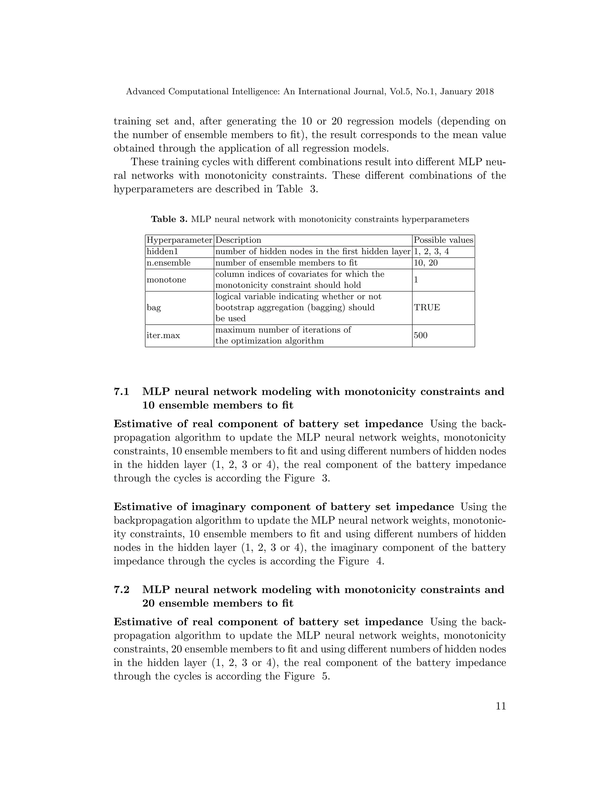 Advanced Computational Intelligence: An International Journal, Vol.5, No.1, January 2018
training set and, after generating the 10 or 20 regression models (depending on
the number of ensemble members to ﬁt), the result corresponds to the mean value
obtained through the application of all regression models.
These training cycles with diﬀerent combinations result into diﬀerent MLP neu-
ral networks with monotonicity constraints. These diﬀerent combinations of the
hyperparameters are described in Table 3.
Table 3. MLP neural network with monotonicity constraints hyperparameters
Hyperparameter Description Possible values
hidden1 number of hidden nodes in the ﬁrst hidden layer 1, 2, 3, 4
n.ensemble number of ensemble members to ﬁt 10, 20
monotone
column indices of covariates for which the
monotonicity constraint should hold
1
bag
logical variable indicating whether or not
bootstrap aggregation (bagging) should
be used
TRUE
iter.max
maximum number of iterations of
the optimization algorithm
500
7.1 MLP neural network modeling with monotonicity constraints and
10 ensemble members to ﬁt
Estimative of real component of battery set impedance Using the back-
propagation algorithm to update the MLP neural network weights, monotonicity
constraints, 10 ensemble members to ﬁt and using diﬀerent numbers of hidden nodes
in the hidden layer (1, 2, 3 or 4), the real component of the battery impedance
through the cycles is according the Figure 3.
Estimative of imaginary component of battery set impedance Using the
backpropagation algorithm to update the MLP neural network weights, monotonic-
ity constraints, 10 ensemble members to ﬁt and using diﬀerent numbers of hidden
nodes in the hidden layer (1, 2, 3 or 4), the imaginary component of the battery
impedance through the cycles is according the Figure 4.
7.2 MLP neural network modeling with monotonicity constraints and
20 ensemble members to ﬁt
Estimative of real component of battery set impedance Using the back-
propagation algorithm to update the MLP neural network weights, monotonicity
constraints, 20 ensemble members to ﬁt and using diﬀerent numbers of hidden nodes
in the hidden layer (1, 2, 3 or 4), the real component of the battery impedance
through the cycles is according the Figure 5.
11
 