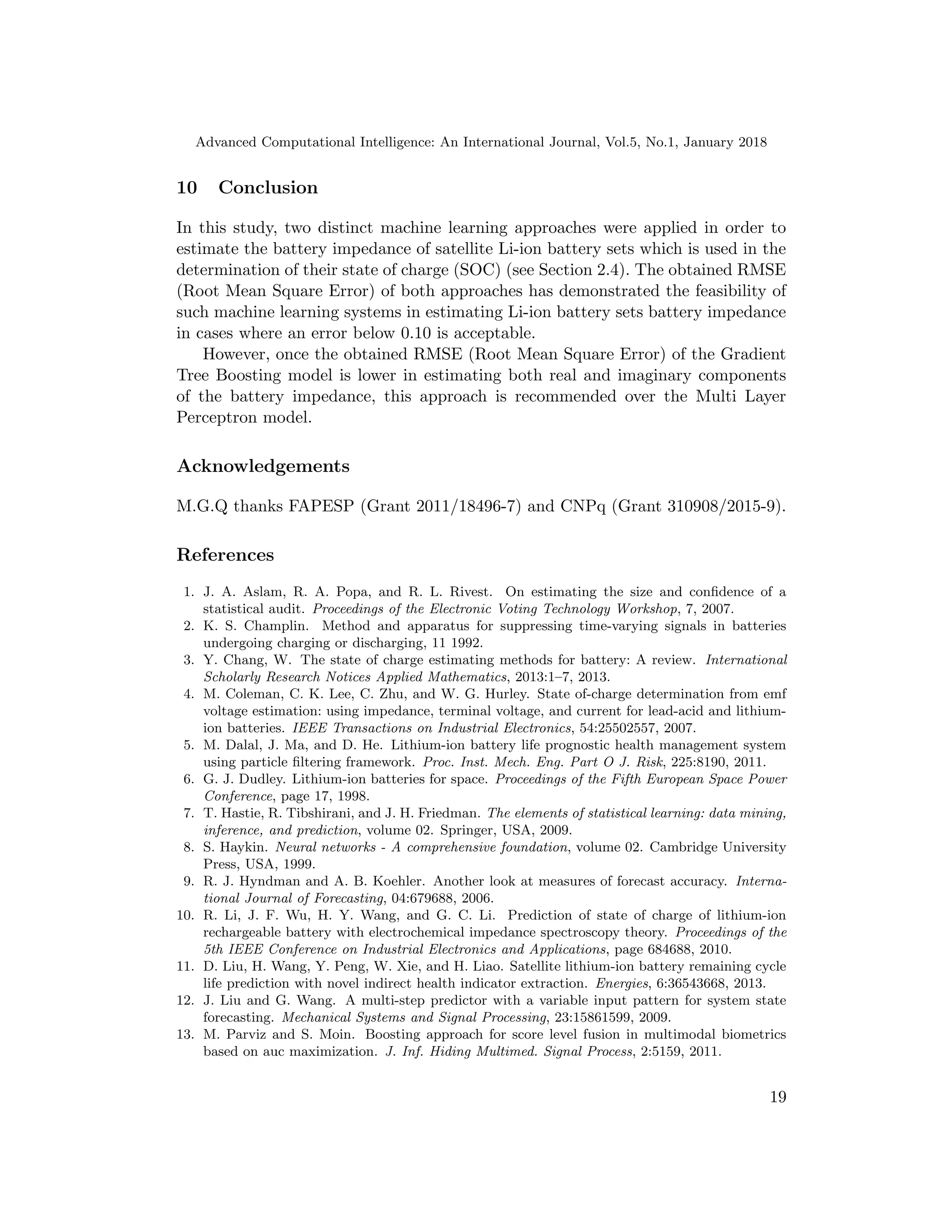 Advanced Computational Intelligence: An International Journal, Vol.5, No.1, January 2018
10 Conclusion
In this study, two distinct machine learning approaches were applied in order to
estimate the battery impedance of satellite Li-ion battery sets which is used in the
determination of their state of charge (SOC) (see Section 2.4). The obtained RMSE
(Root Mean Square Error) of both approaches has demonstrated the feasibility of
such machine learning systems in estimating Li-ion battery sets battery impedance
in cases where an error below 0.10 is acceptable.
However, once the obtained RMSE (Root Mean Square Error) of the Gradient
Tree Boosting model is lower in estimating both real and imaginary components
of the battery impedance, this approach is recommended over the Multi Layer
Perceptron model.
Acknowledgements
M.G.Q thanks FAPESP (Grant 2011/18496-7) and CNPq (Grant 310908/2015-9).
References
1. J. A. Aslam, R. A. Popa, and R. L. Rivest. On estimating the size and conﬁdence of a
statistical audit. Proceedings of the Electronic Voting Technology Workshop, 7, 2007.
2. K. S. Champlin. Method and apparatus for suppressing time-varying signals in batteries
undergoing charging or discharging, 11 1992.
3. Y. Chang, W. The state of charge estimating methods for battery: A review. International
Scholarly Research Notices Applied Mathematics, 2013:1–7, 2013.
4. M. Coleman, C. K. Lee, C. Zhu, and W. G. Hurley. State of-charge determination from emf
voltage estimation: using impedance, terminal voltage, and current for lead-acid and lithium-
ion batteries. IEEE Transactions on Industrial Electronics, 54:25502557, 2007.
5. M. Dalal, J. Ma, and D. He. Lithium-ion battery life prognostic health management system
using particle ﬁltering framework. Proc. Inst. Mech. Eng. Part O J. Risk, 225:8190, 2011.
6. G. J. Dudley. Lithium-ion batteries for space. Proceedings of the Fifth European Space Power
Conference, page 17, 1998.
7. T. Hastie, R. Tibshirani, and J. H. Friedman. The elements of statistical learning: data mining,
inference, and prediction, volume 02. Springer, USA, 2009.
8. S. Haykin. Neural networks - A comprehensive foundation, volume 02. Cambridge University
Press, USA, 1999.
9. R. J. Hyndman and A. B. Koehler. Another look at measures of forecast accuracy. Interna-
tional Journal of Forecasting, 04:679688, 2006.
10. R. Li, J. F. Wu, H. Y. Wang, and G. C. Li. Prediction of state of charge of lithium-ion
rechargeable battery with electrochemical impedance spectroscopy theory. Proceedings of the
5th IEEE Conference on Industrial Electronics and Applications, page 684688, 2010.
11. D. Liu, H. Wang, Y. Peng, W. Xie, and H. Liao. Satellite lithium-ion battery remaining cycle
life prediction with novel indirect health indicator extraction. Energies, 6:36543668, 2013.
12. J. Liu and G. Wang. A multi-step predictor with a variable input pattern for system state
forecasting. Mechanical Systems and Signal Processing, 23:15861599, 2009.
13. M. Parviz and S. Moin. Boosting approach for score level fusion in multimodal biometrics
based on auc maximization. J. Inf. Hiding Multimed. Signal Process, 2:5159, 2011.
19
 
