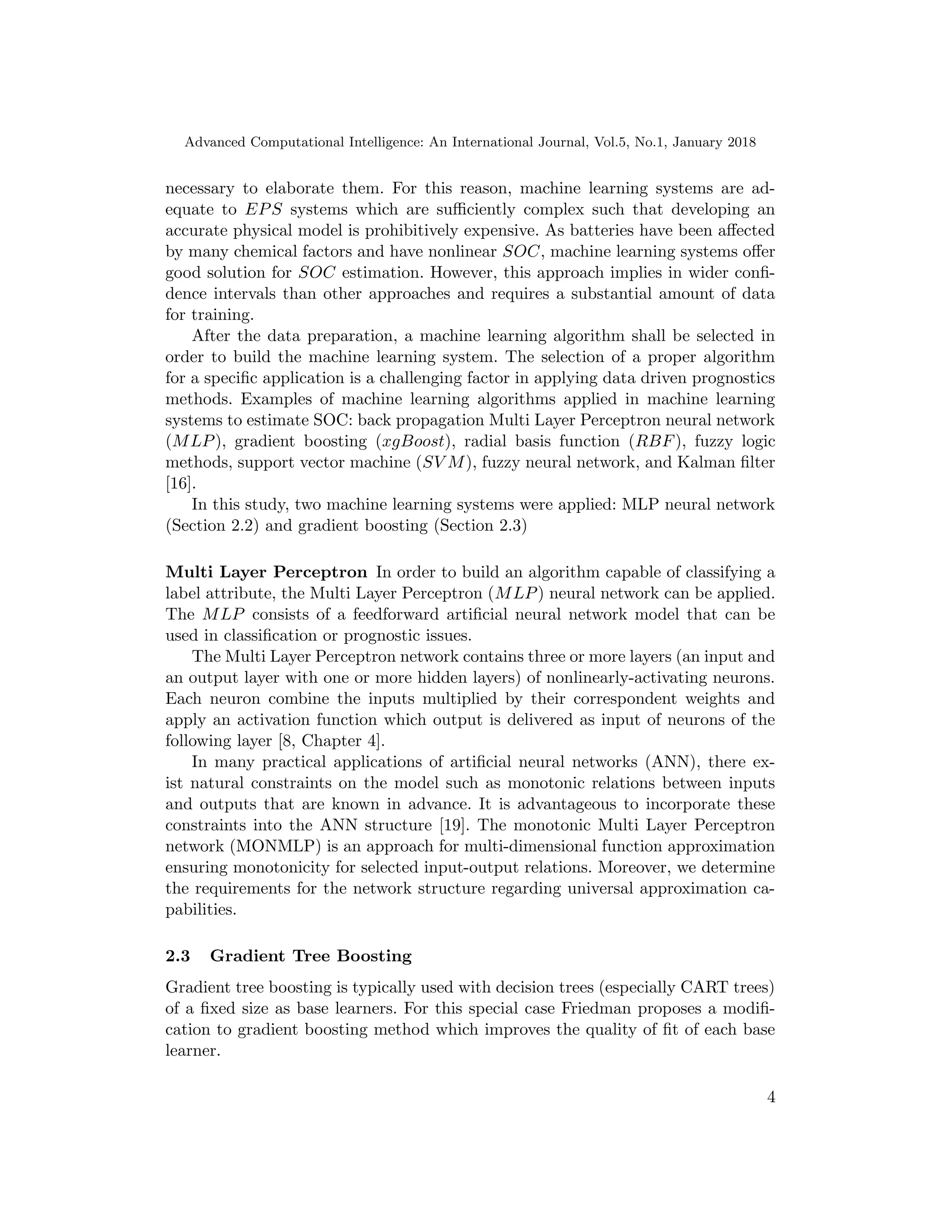 Advanced Computational Intelligence: An International Journal, Vol.5, No.1, January 2018
necessary to elaborate them. For this reason, machine learning systems are ad-
equate to EPS systems which are suﬃciently complex such that developing an
accurate physical model is prohibitively expensive. As batteries have been aﬀected
by many chemical factors and have nonlinear SOC, machine learning systems oﬀer
good solution for SOC estimation. However, this approach implies in wider conﬁ-
dence intervals than other approaches and requires a substantial amount of data
for training.
After the data preparation, a machine learning algorithm shall be selected in
order to build the machine learning system. The selection of a proper algorithm
for a speciﬁc application is a challenging factor in applying data driven prognostics
methods. Examples of machine learning algorithms applied in machine learning
systems to estimate SOC: back propagation Multi Layer Perceptron neural network
(MLP), gradient boosting (xgBoost), radial basis function (RBF), fuzzy logic
methods, support vector machine (SV M), fuzzy neural network, and Kalman ﬁlter
[16].
In this study, two machine learning systems were applied: MLP neural network
(Section 2.2) and gradient boosting (Section 2.3)
Multi Layer Perceptron In order to build an algorithm capable of classifying a
label attribute, the Multi Layer Perceptron (MLP) neural network can be applied.
The MLP consists of a feedforward artiﬁcial neural network model that can be
used in classiﬁcation or prognostic issues.
The Multi Layer Perceptron network contains three or more layers (an input and
an output layer with one or more hidden layers) of nonlinearly-activating neurons.
Each neuron combine the inputs multiplied by their correspondent weights and
apply an activation function which output is delivered as input of neurons of the
following layer [8, Chapter 4].
In many practical applications of artiﬁcial neural networks (ANN), there ex-
ist natural constraints on the model such as monotonic relations between inputs
and outputs that are known in advance. It is advantageous to incorporate these
constraints into the ANN structure [19]. The monotonic Multi Layer Perceptron
network (MONMLP) is an approach for multi-dimensional function approximation
ensuring monotonicity for selected input-output relations. Moreover, we determine
the requirements for the network structure regarding universal approximation ca-
pabilities.
2.3 Gradient Tree Boosting
Gradient tree boosting is typically used with decision trees (especially CART trees)
of a ﬁxed size as base learners. For this special case Friedman proposes a modiﬁ-
cation to gradient boosting method which improves the quality of ﬁt of each base
learner.
4
 
