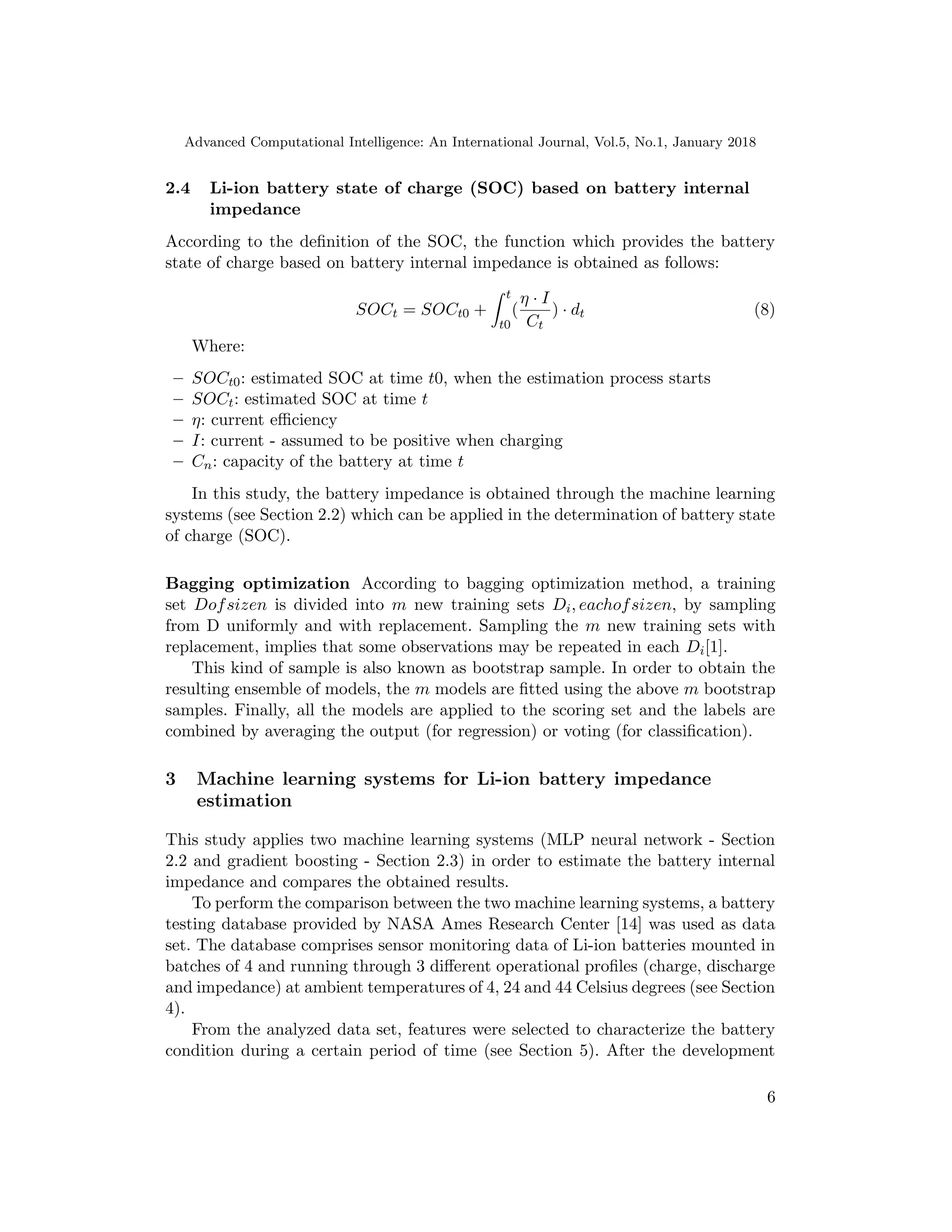 Advanced Computational Intelligence: An International Journal, Vol.5, No.1, January 2018
2.4 Li-ion battery state of charge (SOC) based on battery internal
impedance
According to the deﬁnition of the SOC, the function which provides the battery
state of charge based on battery internal impedance is obtained as follows:
SOCt = SOCt0 +
t
t0
(
η · I
Ct
) · dt (8)
Where:
– SOCt0: estimated SOC at time t0, when the estimation process starts
– SOCt: estimated SOC at time t
– η: current eﬃciency
– I: current - assumed to be positive when charging
– Cn: capacity of the battery at time t
In this study, the battery impedance is obtained through the machine learning
systems (see Section 2.2) which can be applied in the determination of battery state
of charge (SOC).
Bagging optimization According to bagging optimization method, a training
set Dofsizen is divided into m new training sets Di, eachofsizen, by sampling
from D uniformly and with replacement. Sampling the m new training sets with
replacement, implies that some observations may be repeated in each Di[1].
This kind of sample is also known as bootstrap sample. In order to obtain the
resulting ensemble of models, the m models are ﬁtted using the above m bootstrap
samples. Finally, all the models are applied to the scoring set and the labels are
combined by averaging the output (for regression) or voting (for classiﬁcation).
3 Machine learning systems for Li-ion battery impedance
estimation
This study applies two machine learning systems (MLP neural network - Section
2.2 and gradient boosting - Section 2.3) in order to estimate the battery internal
impedance and compares the obtained results.
To perform the comparison between the two machine learning systems, a battery
testing database provided by NASA Ames Research Center [14] was used as data
set. The database comprises sensor monitoring data of Li-ion batteries mounted in
batches of 4 and running through 3 diﬀerent operational proﬁles (charge, discharge
and impedance) at ambient temperatures of 4, 24 and 44 Celsius degrees (see Section
4).
From the analyzed data set, features were selected to characterize the battery
condition during a certain period of time (see Section 5). After the development
6
 