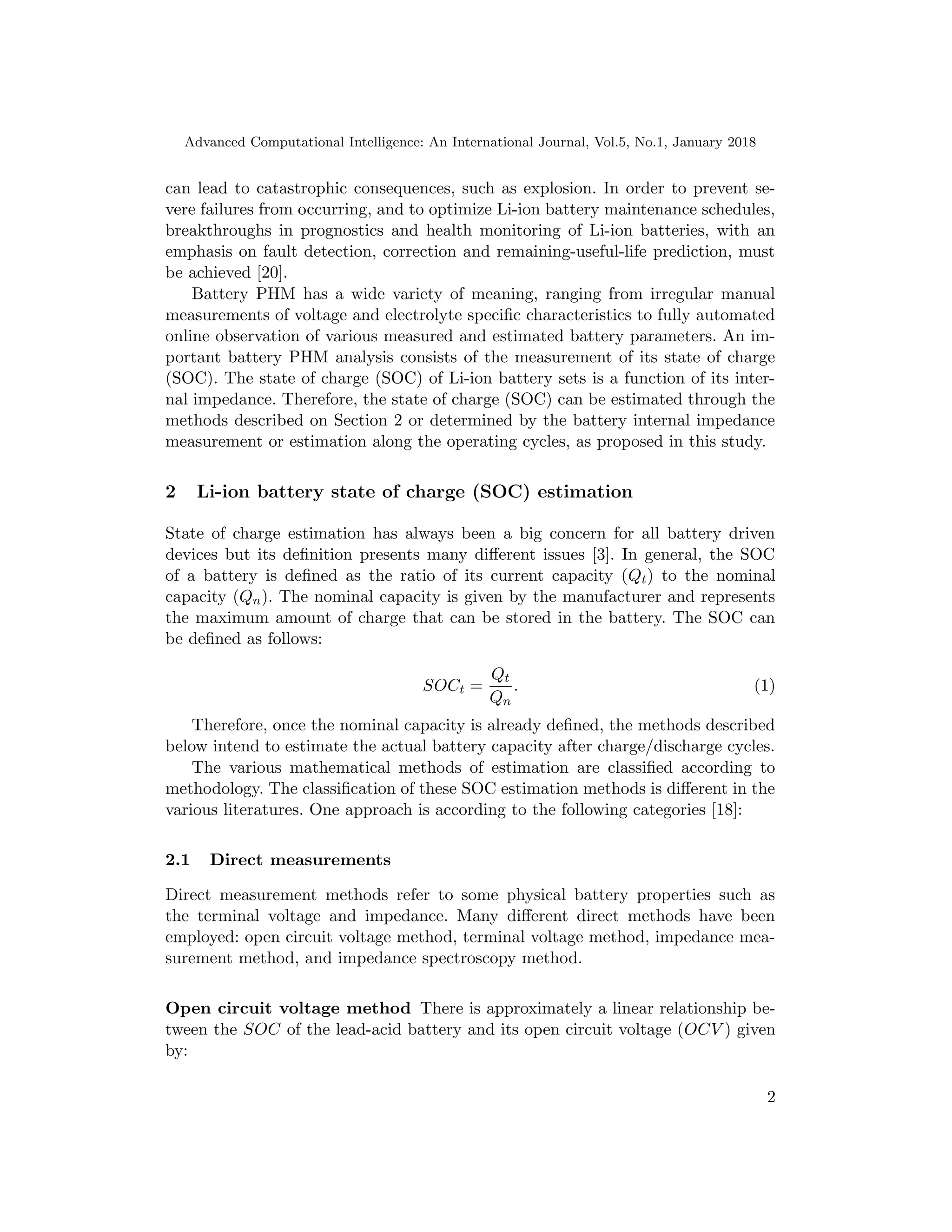 Advanced Computational Intelligence: An International Journal, Vol.5, No.1, January 2018
can lead to catastrophic consequences, such as explosion. In order to prevent se-
vere failures from occurring, and to optimize Li-ion battery maintenance schedules,
breakthroughs in prognostics and health monitoring of Li-ion batteries, with an
emphasis on fault detection, correction and remaining-useful-life prediction, must
be achieved [20].
Battery PHM has a wide variety of meaning, ranging from irregular manual
measurements of voltage and electrolyte specific characteristics to fully automated
online observation of various measured and estimated battery parameters. An im-
portant battery PHM analysis consists of the measurement of its state of charge
(SOC). The state of charge (SOC) of Li-ion battery sets is a function of its inter-
nal impedance. Therefore, the state of charge (SOC) can be estimated through the
methods described on Section 2 or determined by the battery internal impedance
measurement or estimation along the operating cycles, as proposed in this study.
2 Li-ion battery state of charge (SOC) estimation
State of charge estimation has always been a big concern for all battery driven
devices but its definition presents many different issues [3]. In general, the SOC
of a battery is defined as the ratio of its current capacity (Qt) to the nominal
capacity (Qn). The nominal capacity is given by the manufacturer and represents
the maximum amount of charge that can be stored in the battery. The SOC can
be defined as follows:
SOCt =
Qt
Qn
. (1)
Therefore, once the nominal capacity is already defined, the methods described
below intend to estimate the actual battery capacity after charge/discharge cycles.
The various mathematical methods of estimation are classified according to
methodology. The classification of these SOC estimation methods is different in the
various literatures. One approach is according to the following categories [18]:
2.1 Direct measurements
Direct measurement methods refer to some physical battery properties such as
the terminal voltage and impedance. Many different direct methods have been
employed: open circuit voltage method, terminal voltage method, impedance mea-
surement method, and impedance spectroscopy method.
Open circuit voltage method There is approximately a linear relationship be-
tween the SOC of the lead-acid battery and its open circuit voltage (OCV ) given
by:
2
 