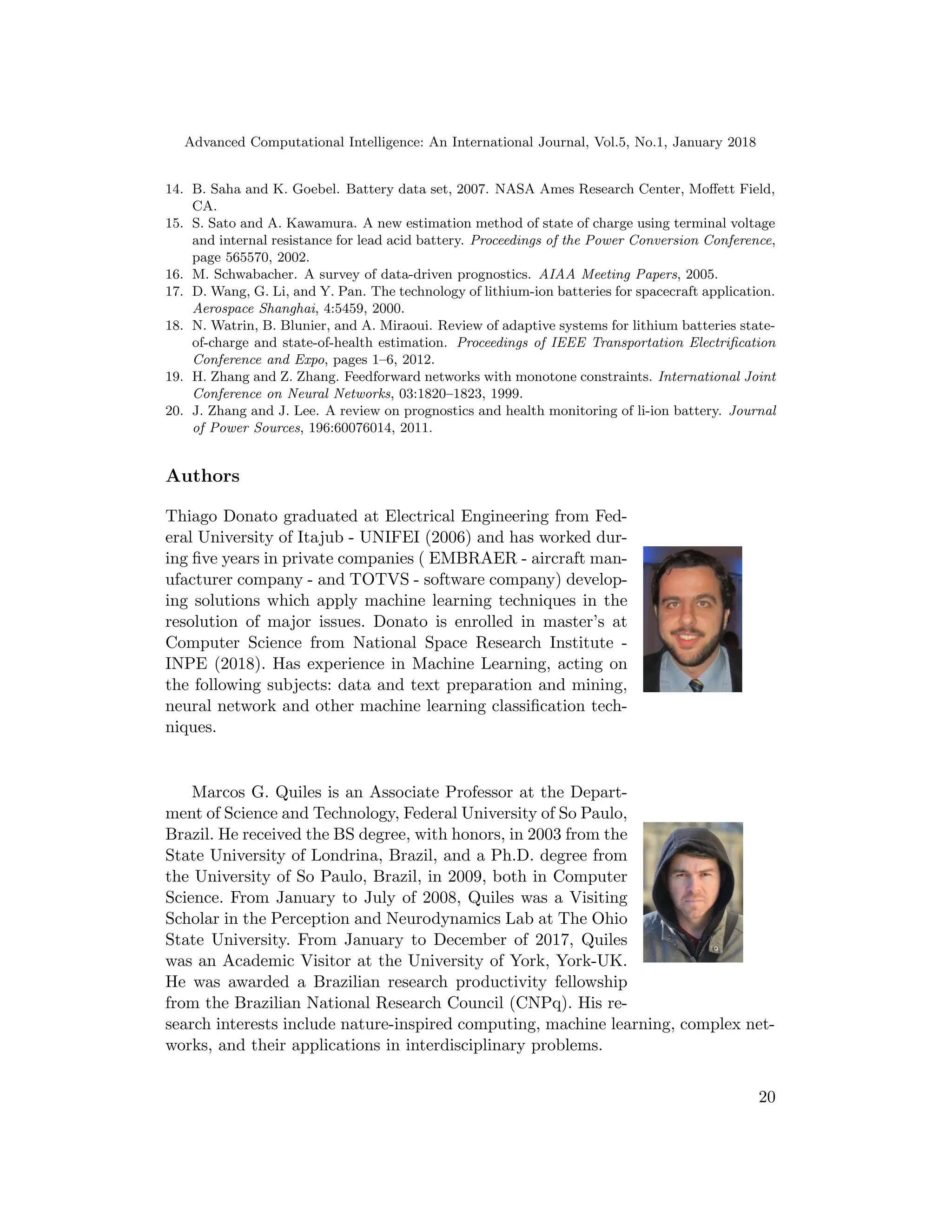Advanced Computational Intelligence: An International Journal, Vol.5, No.1, January 2018
14. B. Saha and K. Goebel. Battery data set, 2007. NASA Ames Research Center, Moffett Field,
CA.
15. S. Sato and A. Kawamura. A new estimation method of state of charge using terminal voltage
and internal resistance for lead acid battery. Proceedings of the Power Conversion Conference,
page 565570, 2002.
16. M. Schwabacher. A survey of data-driven prognostics. AIAA Meeting Papers, 2005.
17. D. Wang, G. Li, and Y. Pan. The technology of lithium-ion batteries for spacecraft application.
Aerospace Shanghai, 4:5459, 2000.
18. N. Watrin, B. Blunier, and A. Miraoui. Review of adaptive systems for lithium batteries state-
of-charge and state-of-health estimation. Proceedings of IEEE Transportation Electrification
Conference and Expo, pages 1–6, 2012.
19. H. Zhang and Z. Zhang. Feedforward networks with monotone constraints. International Joint
Conference on Neural Networks, 03:1820–1823, 1999.
20. J. Zhang and J. Lee. A review on prognostics and health monitoring of li-ion battery. Journal
of Power Sources, 196:60076014, 2011.
Authors
Thiago Donato graduated at Electrical Engineering from Fed-
eral University of Itajub - UNIFEI (2006) and has worked dur-
ing five years in private companies ( EMBRAER - aircraft man-
ufacturer company - and TOTVS - software company) develop-
ing solutions which apply machine learning techniques in the
resolution of major issues. Donato is enrolled in master’s at
Computer Science from National Space Research Institute -
INPE (2018). Has experience in Machine Learning, acting on
the following subjects: data and text preparation and mining,
neural network and other machine learning classification tech-
niques.
Marcos G. Quiles is an Associate Professor at the Depart-
ment of Science and Technology, Federal University of So Paulo,
Brazil. He received the BS degree, with honors, in 2003 from the
State University of Londrina, Brazil, and a Ph.D. degree from
the University of So Paulo, Brazil, in 2009, both in Computer
Science. From January to July of 2008, Quiles was a Visiting
Scholar in the Perception and Neurodynamics Lab at The Ohio
State University. From January to December of 2017, Quiles
was an Academic Visitor at the University of York, York-UK.
He was awarded a Brazilian research productivity fellowship
from the Brazilian National Research Council (CNPq). His re-
search interests include nature-inspired computing, machine learning, complex net-
works, and their applications in interdisciplinary problems.
20
 