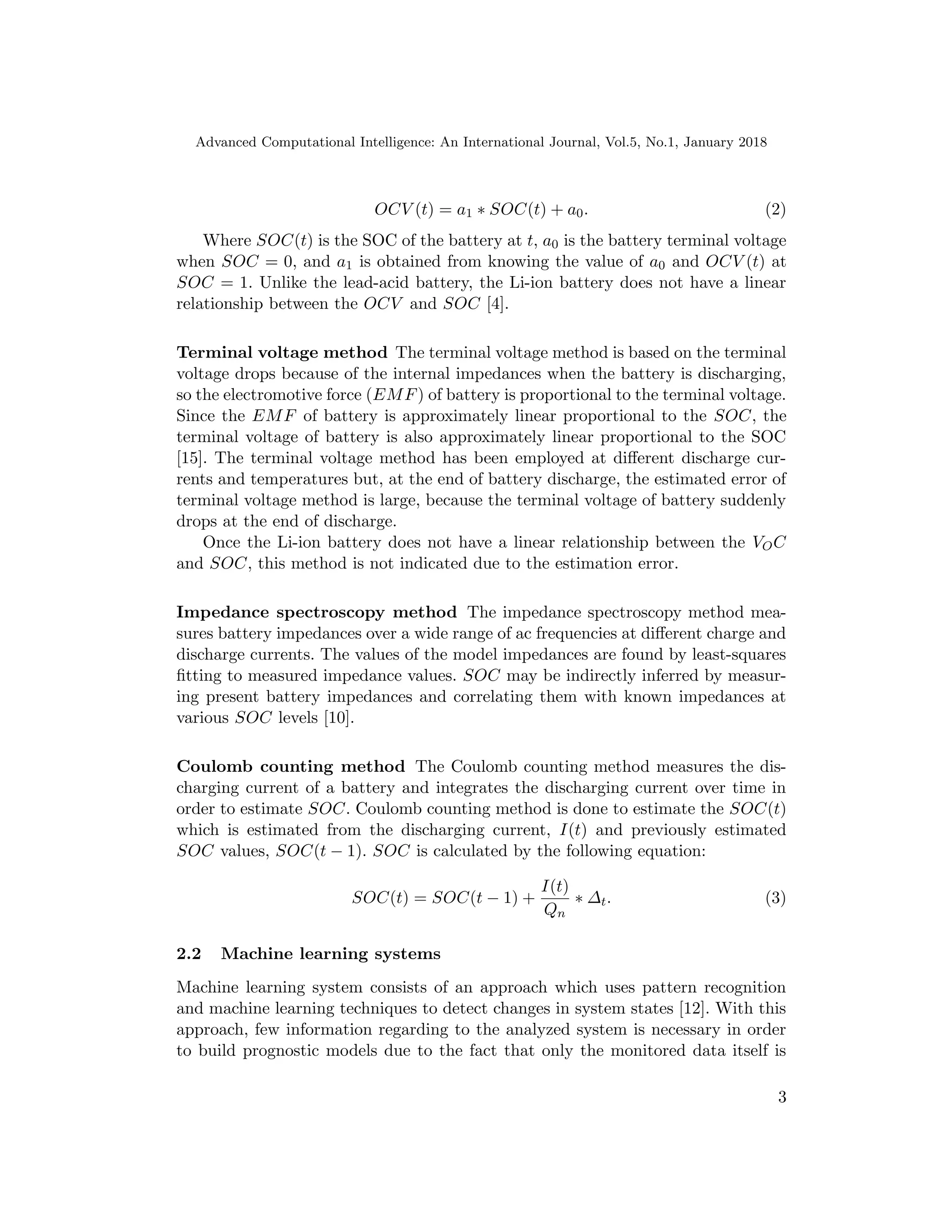 Advanced Computational Intelligence: An International Journal, Vol.5, No.1, January 2018
OCV (t) = a1 ∗ SOC(t) + a0. (2)
Where SOC(t) is the SOC of the battery at t, a0 is the battery terminal voltage
when SOC = 0, and a1 is obtained from knowing the value of a0 and OCV (t) at
SOC = 1. Unlike the lead-acid battery, the Li-ion battery does not have a linear
relationship between the OCV and SOC [4].
Terminal voltage method The terminal voltage method is based on the terminal
voltage drops because of the internal impedances when the battery is discharging,
so the electromotive force (EMF) of battery is proportional to the terminal voltage.
Since the EMF of battery is approximately linear proportional to the SOC, the
terminal voltage of battery is also approximately linear proportional to the SOC
[15]. The terminal voltage method has been employed at different discharge cur-
rents and temperatures but, at the end of battery discharge, the estimated error of
terminal voltage method is large, because the terminal voltage of battery suddenly
drops at the end of discharge.
Once the Li-ion battery does not have a linear relationship between the VOC
and SOC, this method is not indicated due to the estimation error.
Impedance spectroscopy method The impedance spectroscopy method mea-
sures battery impedances over a wide range of ac frequencies at different charge and
discharge currents. The values of the model impedances are found by least-squares
fitting to measured impedance values. SOC may be indirectly inferred by measur-
ing present battery impedances and correlating them with known impedances at
various SOC levels [10].
Coulomb counting method The Coulomb counting method measures the dis-
charging current of a battery and integrates the discharging current over time in
order to estimate SOC. Coulomb counting method is done to estimate the SOC(t)
which is estimated from the discharging current, I(t) and previously estimated
SOC values, SOC(t − 1). SOC is calculated by the following equation:
SOC(t) = SOC(t − 1) +
I(t)
Qn
∗ ∆t. (3)
2.2 Machine learning systems
Machine learning system consists of an approach which uses pattern recognition
and machine learning techniques to detect changes in system states [12]. With this
approach, few information regarding to the analyzed system is necessary in order
to build prognostic models due to the fact that only the monitored data itself is
3
 