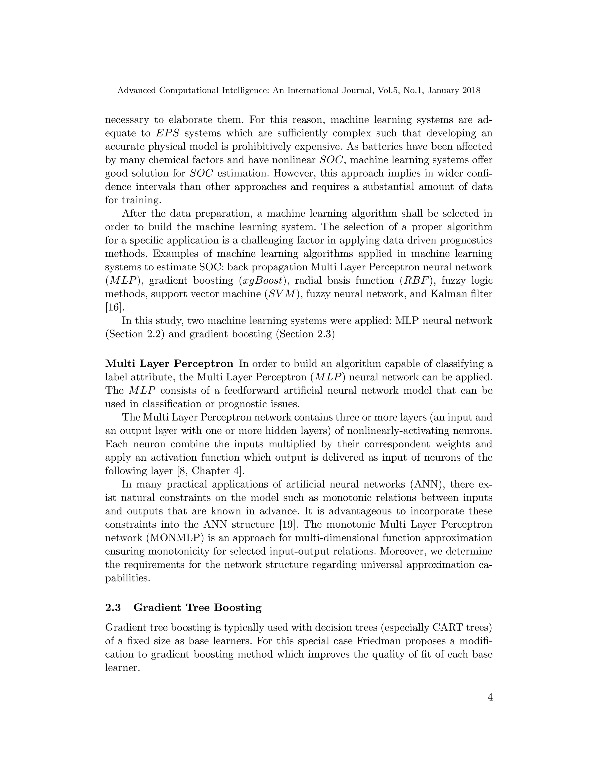 Advanced Computational Intelligence: An International Journal, Vol.5, No.1, January 2018
necessary to elaborate them. For this reason, machine learning systems are ad-
equate to EPS systems which are sufficiently complex such that developing an
accurate physical model is prohibitively expensive. As batteries have been affected
by many chemical factors and have nonlinear SOC, machine learning systems offer
good solution for SOC estimation. However, this approach implies in wider confi-
dence intervals than other approaches and requires a substantial amount of data
for training.
After the data preparation, a machine learning algorithm shall be selected in
order to build the machine learning system. The selection of a proper algorithm
for a specific application is a challenging factor in applying data driven prognostics
methods. Examples of machine learning algorithms applied in machine learning
systems to estimate SOC: back propagation Multi Layer Perceptron neural network
(MLP), gradient boosting (xgBoost), radial basis function (RBF), fuzzy logic
methods, support vector machine (SV M), fuzzy neural network, and Kalman filter
[16].
In this study, two machine learning systems were applied: MLP neural network
(Section 2.2) and gradient boosting (Section 2.3)
Multi Layer Perceptron In order to build an algorithm capable of classifying a
label attribute, the Multi Layer Perceptron (MLP) neural network can be applied.
The MLP consists of a feedforward artificial neural network model that can be
used in classification or prognostic issues.
The Multi Layer Perceptron network contains three or more layers (an input and
an output layer with one or more hidden layers) of nonlinearly-activating neurons.
Each neuron combine the inputs multiplied by their correspondent weights and
apply an activation function which output is delivered as input of neurons of the
following layer [8, Chapter 4].
In many practical applications of artificial neural networks (ANN), there ex-
ist natural constraints on the model such as monotonic relations between inputs
and outputs that are known in advance. It is advantageous to incorporate these
constraints into the ANN structure [19]. The monotonic Multi Layer Perceptron
network (MONMLP) is an approach for multi-dimensional function approximation
ensuring monotonicity for selected input-output relations. Moreover, we determine
the requirements for the network structure regarding universal approximation ca-
pabilities.
2.3 Gradient Tree Boosting
Gradient tree boosting is typically used with decision trees (especially CART trees)
of a fixed size as base learners. For this special case Friedman proposes a modifi-
cation to gradient boosting method which improves the quality of fit of each base
learner.
4
 