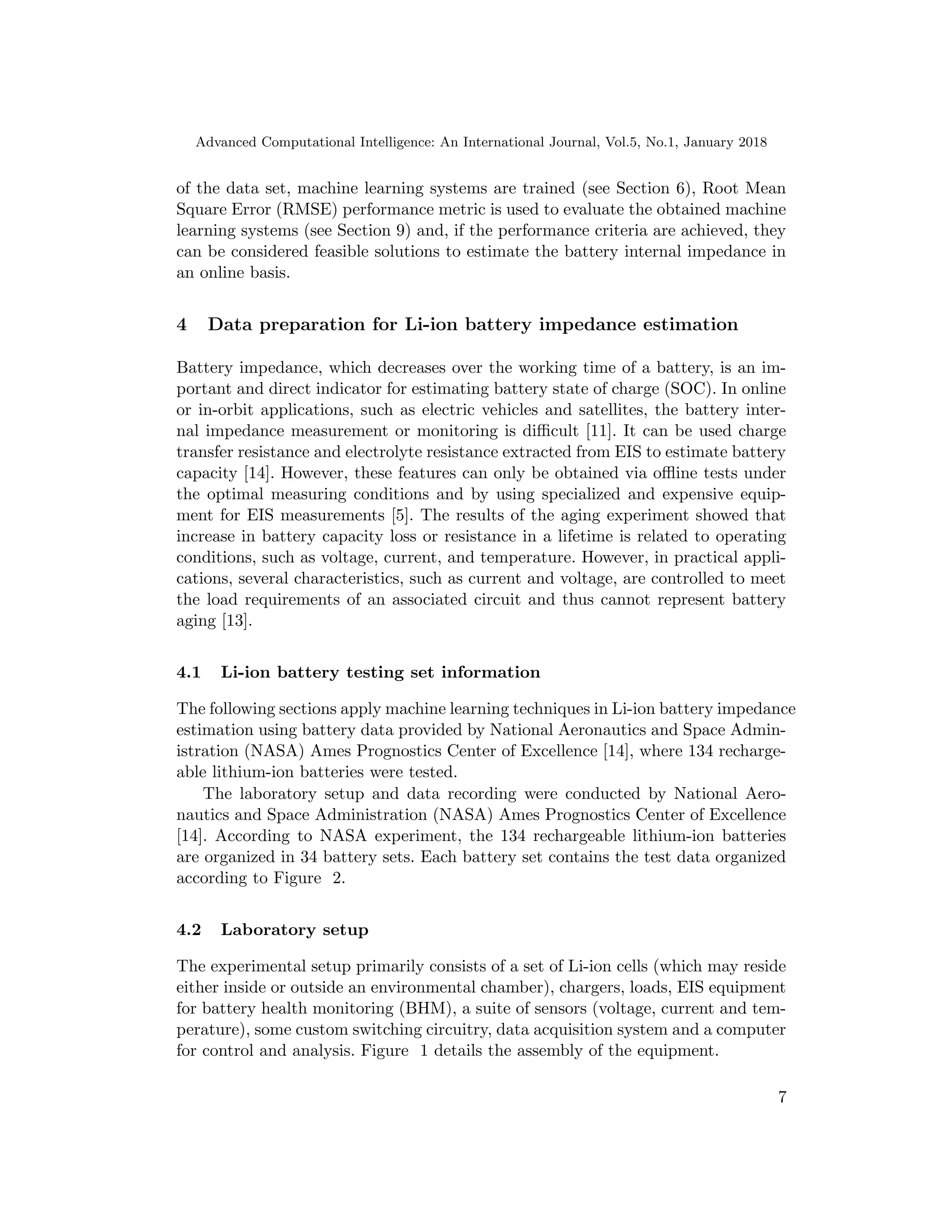 Advanced Computational Intelligence: An International Journal, Vol.5, No.1, January 2018
of the data set, machine learning systems are trained (see Section 6), Root Mean
Square Error (RMSE) performance metric is used to evaluate the obtained machine
learning systems (see Section 9) and, if the performance criteria are achieved, they
can be considered feasible solutions to estimate the battery internal impedance in
an online basis.
4 Data preparation for Li-ion battery impedance estimation
Battery impedance, which decreases over the working time of a battery, is an im-
portant and direct indicator for estimating battery state of charge (SOC). In online
or in-orbit applications, such as electric vehicles and satellites, the battery inter-
nal impedance measurement or monitoring is difficult [11]. It can be used charge
transfer resistance and electrolyte resistance extracted from EIS to estimate battery
capacity [14]. However, these features can only be obtained via offline tests under
the optimal measuring conditions and by using specialized and expensive equip-
ment for EIS measurements [5]. The results of the aging experiment showed that
increase in battery capacity loss or resistance in a lifetime is related to operating
conditions, such as voltage, current, and temperature. However, in practical appli-
cations, several characteristics, such as current and voltage, are controlled to meet
the load requirements of an associated circuit and thus cannot represent battery
aging [13].
4.1 Li-ion battery testing set information
The following sections apply machine learning techniques in Li-ion battery impedance
estimation using battery data provided by National Aeronautics and Space Admin-
istration (NASA) Ames Prognostics Center of Excellence [14], where 134 recharge-
able lithium-ion batteries were tested.
The laboratory setup and data recording were conducted by National Aero-
nautics and Space Administration (NASA) Ames Prognostics Center of Excellence
[14]. According to NASA experiment, the 134 rechargeable lithium-ion batteries
are organized in 34 battery sets. Each battery set contains the test data organized
according to Figure 2.
4.2 Laboratory setup
The experimental setup primarily consists of a set of Li-ion cells (which may reside
either inside or outside an environmental chamber), chargers, loads, EIS equipment
for battery health monitoring (BHM), a suite of sensors (voltage, current and tem-
perature), some custom switching circuitry, data acquisition system and a computer
for control and analysis. Figure 1 details the assembly of the equipment.
7
 