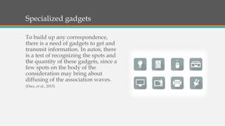 Specialized gadgets
To build up any correspondence,
there is a need of gadgets to get and
transmit information. In autos, there
is a test of recognizing the spots and
the quantity of these gadgets, since a
few spots on the body of the
consideration may bring about
diffusing of the association waves.
(Diez, et al., 2015)
 