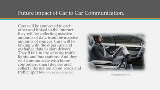Future impact of Car to Car Communication.
Cars will be connected to each
other and linked to the Internet.
they will be collecting massive
amounts of data from the massive
amounts of sources. Cars will be
talking with the other cars and
exchange data to alert drivers.
They'll talk to the sensors, traffic
lights, and bus stations. And they
will communicate with home
computers, smart devices and
collect information about roads and
traffic updates. (WOLLSCHLAEGER, 2012)
(Kalogianni, 2016)
 