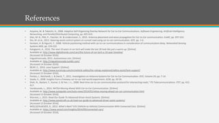 References
• Aoyama, M. & Takeichi, H., 2008. Adaptive Self-Organizing Overlay Network for Car-to-Car Communications. Software Engineering, Artificial Intelligence,
Networking, and Parallel/Distributed Computing, pp. 605-610.
• Diez, M. B., Plitt, P., Pascher, W. & Lindenmeier, S., 2015. Antenna placement and wave propagation for Car-to-Car communication. EuMC, pp. 207-210.
• Doi, M. et al., 2013. Steering-assist control system on curved road using car-to-car communication. IEEE, pp. 1-6.
• Hontani, H. & Higuchi, Y., 2008. Vehicle positioning method with car-to-car communications in consideration of communication delay. Networked Sensing
Systems INSS, pp. 219-222.
• Kalogianni, A., 2016. The next 10 years in car tech will make the last 30 look like just a warm-up. [Online]
Available at: http://www.digitaltrends.com/cars/the-future-of-car-tech-a-10-year-timeline/
[Accessed 18 October 2016].
• miguelmoncada, 2015. Autonomous cars. [Online]
Available at: http://miguelmoncada.tumblr.com/
[Accessed 14 October 2016].
• NCAP, E., 2016. Lane Support. [Online]
Available at: http://www.euroncap.com/en/vehicle-safety/the-ratings-explained/safety-assist/lane-support/
[Accessed 15 October 2016].
• Pontes, J., Reichardt, L. & Zwick, T., 2011. Investigation on Antenna Systems for Car-to-Car Communication. IEEE, Volume 29, pp. 7-14.
• Seada, K., 2008. Insights from a freeway car-to-car real-world experiment. ACM, pp. 49-56.
• Shah, N., Bastani, F., Kumar, S. & Yen, I.-L., 2008. Real-time car-to-car communication protocol for intersecting roads," ITS Telecommunications. ITST, pp. 412-
417.
• Vandezande, L., 2014. NHTSA Moving Ahead With Car-to-Car Communication. [Online]
Available at: http://www.autoguide.com/auto-news/2014/02/nhtsa-moving-ahead-car-car-communication.html
[Accessed 13 October 2016].
• Warrant, J., 2015. Read Our Guide To Advanced Driver Assist Systems. [Online]
Available at: http://www.panelcraft.co.uk/read-our-guide-to-advanced-driver-assist-systems/
[Accessed 12 October 2016].
• WOLLSCHLAEGER, D., 2012. What’s Next? V2V (Vehicle-to-Vehicle) Communication With Connected Cars. [Online]
Available at: https://www.wired.com/insights/2014/09/connected-cars/
[Accessed 19 October 2016].
 
