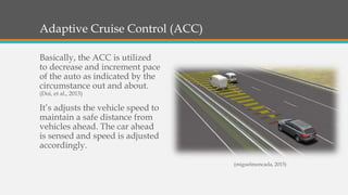 Adaptive Cruise Control (ACC)
Basically, the ACC is utilized
to decrease and increment pace
of the auto as indicated by the
circumstance out and about.
(Doi, et al., 2013)
It’s adjusts the vehicle speed to
maintain a safe distance from
vehicles ahead. The car ahead
is sensed and speed is adjusted
accordingly.
(miguelmoncada, 2015)
 