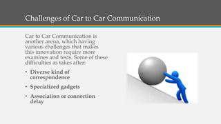 Challenges of Car to Car Communication
Car to Car Communication is
another arena, which having
various challenges that makes
this innovation require more
examines and tests. Some of these
difficulties as takes after:
• Diverse kind of
correspondence
• Specialized gadgets
• Association or connection
delay
 