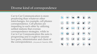 Diverse kind of correspondence
Car to Car Communication is more
perplexing than whatever other
interchanges, for example, cell phones
correspondence. Cell phones are
imparting to each other by utilizing
settled stations that oversee
correspondence strategies, while in
Car to Car Communication the auto is
progressing and it ought to assume
two parts, administrator and client of
the correspondence. (Aoyama & Takeichi, 2008)
 