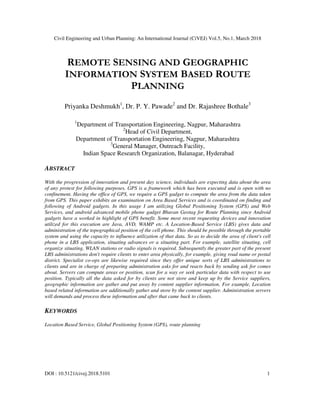 Civil Engineering and Urban Planning: An International Journal (CiVEJ) Vol.5, No.1, March 2018
DOI : 10.5121/civej.2018.5101 1
REMOTE SENSING AND GEOGRAPHIC
INFORMATION SYSTEM BASED ROUTE
PLANNING
Priyanka Deshmukh1
, Dr. P. Y. Pawade2
and Dr. Rajashree Bothale3
1
Department of Transportation Engineering, Nagpur, Maharashtra
2
Head of Civil Department,
Department of Transportation Engineering, Nagpur, Maharashtra
3
General Manager, Outreach Facility,
Indian Space Research Organization, Balanagar, Hyderabad
ABSTRACT
With the progression of innovation and present day science, individuals are expecting data about the area
of any protest for following purposes. GPS is a framework which has been executed and is open with no
confinement. Having the office of GPS, we require a GPS gadget to compute the area from the data taken
from GPS. This paper exhibits an examination on Area Based Services and is coordinated on finding and
following of Android gadgets. In this usage I am utilizing Global Positioning System (GPS) and Web
Services, and android advanced mobile phone gadget Bhuvan Geotag for Route Planning since Android
gadgets have a worked in highlight of GPS benefit. Some most recent requesting devices and innovation
utilized for this execution are Java, AVD, WAMP etc. A Location-Based Service (LBS) gives data and
administration of the topographical position of the cell phone. This should be possible through the portable
system and using the capacity to influence utilization of that data. So as to decide the area of client's cell
phone in a LBS application, situating advances or a situating part. For example, satellite situating, cell
organize situating, WLAN stations or radio signals is required. Subsequently the greater part of the present
LBS administrations don't require clients to enter area physically, for example, giving road name or postal
district. Specialist co-ops are likewise required since they offer unique sorts of LBS administrations to
clients and are in charge of preparing administration asks for and reacts back by sending ask for comes
about. Servers can compute areas or position, scan for a way or seek particular data with respect to use
position. Typically all the data asked for by clients are not store and keep up by the Service suppliers,
geographic information are gather and put away by content supplier information. For example, Location
based related information are additionally gather and store by the content supplier. Administration servers
will demands and process these information and after that came back to clients.
KEYWORDS
Location Based Service, Global Positioning System (GPS), route planning
 
