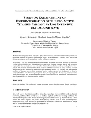 International Journal of Biomedical Engineering and Science (IJBES), Vol. 5, No. 1, January 2018
DOI: 10.5121/ijbes.2018.5101 1
STUDY ON ENHANCEMENT OF
OSSEOINTEGRATION OF THE BIO-ACTIVE
TITANIUM IMPLANT BY LOW INTENSIVE
ULTRASOUND WAVE
( PART ІІ : IN VIVO EXPERIMENT)
Masanori Kobayahsi1
, Masafumi Shiraishi2
, Mitsuo Kinoshita2
1
Department of Physical Therapy,
Takarazuka University of Medical and Health Care, Hyogo, Japan.
2
Department of Orthopedics Surgery,
Osaka Medical school, Osaka, Japan
ABSTRACT
We have already reported the in vitro effect of the ultrasound wave stimulation for the hydroxyapatite-like
crystalline formation on bioactive pure titanium surface in previous study ( Part I ), which indicate the
clinical advantage to accelerate the bone-binding to bioactive material.
In this study ( Part II ), animal experiment was performed in order to investigate the effect of ultrasound
waving in vivo. Bioactive pure titanium was processed by the chemical treatment and the heat treatment,
implanted to the rabbits femur, and undertaken the irradiation of ultrasound waving for planned time-
periods. The titanium specimens taken from sacrificed rabbit was assessed by using Scanning Electron
Microscope (SEM), histological observation and mechanical testing. As a result, the bone-bonding
condition of titanium sample of the ultrasound waving radiation group was significantly excellent as
compared with the non-ultrasound pulse group. These findings supported the result of previous in vitro
study and suggested that the ultrasound waving had clinical potential to improve the osteointegration,
bone-bonding ability for bioactive titanium implant.
KEYWORDS
Bio-active titanium, The low-intensity pulsed ultrasound waves, Osseointegration, Animal experiment
1. INTRODUCTION
It is well known that titanium and its alloys have excellent biocompatibility and mechanical
properties, and have been widely used as medical implants under load-bearing conditions for
dental and orthopedic fields. Since Osseointegration was first defined by Brånemark et al., these
metals has been required the direct bone-bonding ability such as this osseointegration,
osteoconductivity from the view of postoperative therapeutics, bio-active titanium with a new
type of the surface treatment has been developed [1-6].
 