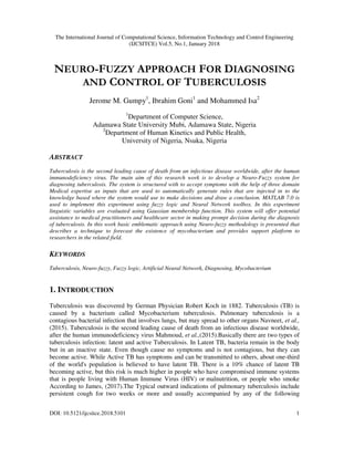 The International Journal of Computational Science, Information Technology and Control Engineering
(IJCSITCE) Vol.5, No.1, January 2018
DOI: 10.5121/ijcsitce.2018.5101 1
NEURO-FUZZY APPROACH FOR DIAGNOSING
AND CONTROL OF TUBERCULOSIS
Jerome M. Gumpy1
, Ibrahim Goni1
and Mohammed Isa2
1
Department of Computer Science,
Adamawa State University Mubi, Adamawa State, Nigeria
2
Department of Human Kinetics and Public Health,
University of Nigeria, Nsuka, Nigeria
ABSTRACT
Tuberculosis is the second leading cause of death from an infectious disease worldwide, after the human
immunodeficiency virus. The main aim of this research work is to develop a Neuro-Fuzzy system for
diagnosing tuberculosis. The system is structured with to accept symptoms with the help of three domain
Medical expertise as inputs that are used to automatically generate rules that are injected in to the
knowledge based where the system would use to make decisions and draw a conclusion. MATLAB 7.0 is
used to implement this experiment using fuzzy logic and Neural Network toolbox. In this experiment
linguistic variables are evaluated using Gaussian membership function. This system will offer potential
assistance to medical practitioners and healthcare sector in making prompt decision during the diagnosis
of tuberculosis. In this work basic emblematic approach using Neuro-fuzzy methodology is presented that
describes a technique to forecast the existence of mycobacterium and provides support platform to
researchers in the related field.
KEYWORDS
Tuberculosis, Neuro-fuzzy, Fuzzy logic, Artificial Neural Network, Diagnosing, Mycobacterium
1. INTRODUCTION
Tuberculosis was discovered by German Physician Robert Koch in 1882. Tuberculosis (TB) is
caused by a bacterium called Mycobacterium tuberculosis. Pulmonary tuberculosis is a
contagious bacterial infection that involves lungs, but may spread to other organs Navneet, et al.,
(2015). Tuberculosis is the second leading cause of death from an infectious disease worldwide,
after the human immunodeficiency virus Mahmoud, et al.,(2015).Basically there are two types of
tuberculosis infection: latent and active Tuberculosis. In Latent TB, bacteria remain in the body
but in an inactive state. Even though cause no symptoms and is not contagious, but they can
become active. While Active TB has symptoms and can be transmitted to others, about one-third
of the world's population is believed to have latent TB. There is a 10% chance of latent TB
becoming active, but this risk is much higher in people who have compromised immune systems
that is people living with Human Immune Virus (HIV) or malnutrition, or people who smoke
According to James, (2017).The Typical outward indications of pulmonary tuberculosis include
persistent cough for two weeks or more and usually accompanied by any of the following
 
