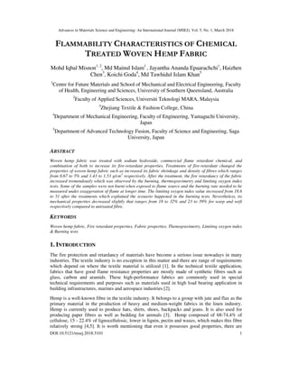 Advances in Materials Science and Engineering: An International Journal (MSEJ), Vol. 5, No. 1, March 2018
DOI:10.5121/msej.2018.5101 1
FLAMMABILITY CHARACTERISTICS OF CHEMICAL
TREATED WOVEN HEMP FABRIC
Mohd Iqbal Misnon1, 2
, Md Mainul Islam1
, Jayantha Ananda Epaarachchi1
, Haizhen
Chen3
, Koichi Goda4
, Md Tawhidul Islam Khan5
1
Centre for Future Materials and School of Mechanical and Electrical Engineering, Faculty
of Health, Engineering and Sciences, University of Southern Queensland, Australia
2
Faculty of Applied Sciences, Universiti Teknologi MARA, Malaysia
3
Zhejiang Textile & Fashion College, China
4
Department of Mechanical Engineering, Faculty of Engineering, Yamaguchi University,
Japan
5
Department of Advanced Technology Fusion, Faculty of Science and Engineering, Saga
University, Japan
ABSTRACT
Woven hemp fabric was treated with sodium hydroxide, commercial flame retardant chemical, and
combination of both to increase its fire-retardant properties. Treatments of fire-retardant changed the
properties of woven hemp fabric such as increased its fabric shrinkage and density of fibres which ranges
from 0.67 to 5% and 1.43 to 1.53 g/cm3
respectively. After the treatment, the fire retardancy of the fabric
increased tremendously which was observed by the burning, thermogravimetry and limiting oxygen index
tests. Some of the samples were not burnt when exposed to flame source and the burning rate needed to be
measured under exaggeration of flame at longer time. The limiting oxygen index value increased from 18.6
to 51 after the treatments which explained the scenario happened in the burning tests. Nevertheless, its
mechanical properties decreased slightly that ranges from 18 to 32% and 23 to 39% for warp and weft
respectively compared to untreated fibre.
KEYWORDS
Woven hemp fabric, Fire retardant properties, Fabric properties, Themogravimetry, Limiting oxygen index
& Burning tests
1. INTRODUCTION
The fire protection and retardancy of materials have become a serious issue nowadays in many
industries. The textile industry is no exception in this matter and there are range of requirements
which depend on where the textile material is utilized [1]. In the technical textile application,
fabrics that have good flame resistance properties are mostly made of synthetic fibres such as
glass, carbon and aramids. These high-performance fabrics are commonly used in special
technical requirements and purposes such as materials used in high load bearing application in
building infrastructures, marines and aerospace industries [2].
Hemp is a well-known fibre in the textile industry. It belongs to a group with jute and flax as the
primary material in the production of heavy and medium-weight fabrics in the linen industry.
Hemp is currently used to produce hats, shirts, shoes, backpacks and jeans. It is also used for
producing paper fibres as well as bedding for animals [3]. Hemp composed of 68-74.4% of
cellulose, 15 - 22.4% of lignocellulosic, lower in lignin, pectin and waxes, which makes this fibre
relatively strong [4,5]. It is worth mentioning that even it possesses good properties, there are
 