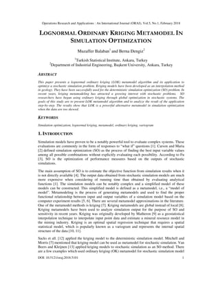 Operations Research and Applications : An International Journal (ORAJ), Vol.5, No.1, February 2018
DOI: 10.5121/oraj.2018.5101 1
LOGNORMAL ORDINARY KRIGING METAMODEL IN
SIMULATION OPTIMIZATION
Muzaffer Balaban1
and Berna Dengiz2
1
Turkish Statistical Institute, Ankara, Turkey
2
Department of Industrial Engineering, Başkent University, Ankara, Turkey
ABSTRACT
This paper presents a lognormal ordinary kriging (LOK) metamodel algorithm and its application to
optimize a stochastic simulation problem. Kriging models have been developed as an interpolation method
in geology. They have been successfully used for the deterministic simulation optimization (SO) problem. In
recent years, kriging metamodeling has attracted a growing interest with stochastic problems. SO
researchers have begun using ordinary kriging through global optimization in stochastic systems. The
goals of this study are to present LOK metamodel algorithm and to analyze the result of the application
step-by-step. The results show that LOK is a powerful alternative metamodel in simulation optimization
when the data are too skewed.
KEYWORDS
Simulation optimization, lognormal kriging, metamodel, ordinary kriging, variogram
1. INTRODUCTION
Simulation models have proven to be a notably powerful tool to evaluate complex systems. These
evaluations are commonly in the form of responses to “what if” questions [1]. Carson and Maria
[2] defined simulation optimization (SO) as the process of finding the best input variable values
among all possible combinations without explicitly evaluating each possibility. According to Fu
[3], SO is the optimization of performance measures based on the outputs of stochastic
simulations.
The main assumption of SO is to estimate the objective function from simulation results when it
is not directly available [4]. The output data obtained from stochastic simulation models are much
more expensive when considering of running time than obtained by evaluating analytical
functions [1]. The simulation models can be notably complex and a simplified model of these
models can be constructed. This simplified model is defined as a metamodel, i.e., a “model of
model”. Metamodeling is the process of generating metamodels and used to find the proper
functional relationship between input and output variables of a simulation model based on the
computer experiment results [5, 6]. There are several metamodel approximations in the literature.
One of the metamodel methods is kriging [7]. Kriging metamodels are global instead of local [8].
Kriging metamodels have been used to analyze simulation output for the purpose of SO and
sensitivity in recent years. Kriging was originally developed by Matheron [9] as a geostatistical
interpolation technique to interpolate input point data and estimate a mineral resource model in
the mining industry. Kriging is an optimal spatial regression technique that requires a spatial
statistical model, which is popularly known as a variogram and represents the internal spatial
structure of the data [10, 11].
Sacks et all. [12] applied the kriging model to the deterministic simulation model. Mitchell and
Morris [7] mentioned that kriging model can be used as metamodel for stochastic simulation. Van
Beers and Kleijnen [13] applied kriging models to stochastic simulation as an SO method. There
are a few examples which used ordinary kriging (OK) metamodel for stochastic simulation model
 