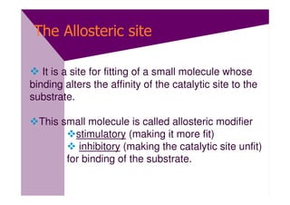 The Allosteric site

   It is a site for fitting of a small molecule whose
binding alters the affinity of the catalytic site to the
substrate.

  This small molecule is called allosteric modifier
          stimulatory (making it more fit)
           inhibitory (making the catalytic site unfit)
        for binding of the substrate.
 