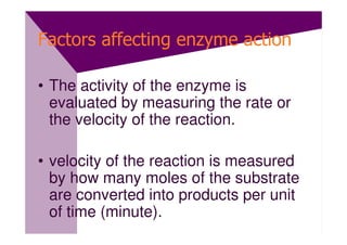 Factors affecting enzyme action

• The activity of the enzyme is
  evaluated by measuring the rate or
  the velocity of the reaction.

• velocity of the reaction is measured
  by how many moles of the substrate
  are converted into products per unit
  of time (minute).
 