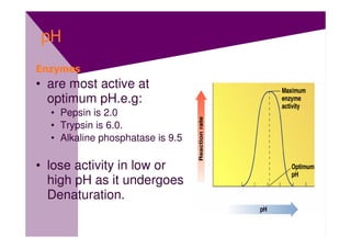 pH
Enzymes
• are most active at
  optimum pH.e.g:
  • Pepsin is 2.0
  • Trypsin is 6.0.
  • Alkaline phosphatase is 9.5

• lose activity in low or
  high pH as it undergoes
  Denaturation.
 