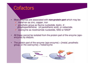 Cofactors

• Most enzymes are associated with non-protein part which may be:
     metal-ion as zinc, copper, iron
     prosthetic group as flavine nucleotide, biotin, 4’-
    phophopantetheine (of pantothenic acid), or cobamide.
     coenzyme as nicotinamide nucleotide, NAD or NADP

• All these cannot be isolated from the protein part of the enzyme (apo-
  enzyme) by dialysis.

• The protein part of the enzyme (apo-enzyme) + [metal, prosthetic
  group, or the coenzyme] = holoenzyme
 