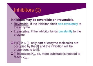Inhibitors (I)
Inhibition may be reversible or irreversible.
• Reversible: If the inhibitor binds non-covalently to
  the enzyme
• Irreversible: If the inhibitor binds covalently to the
  enzyme

  If [S] is > [I], only part of enzyme molecules are
  occupied by the [I] and the inhibition will be
  proportionate to [I].
  [I] increases Km, so, more substrate is needed to
  reach Vmax.
 