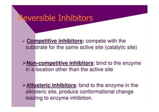 Reversible Inhibitors

  Competitive inhibitors: compete with the
  substrate for the same active site (catalytic site)


   Non-competitive inhibitors: bind to the enzyme
  in a location other than the active site


   Allosteric inhibitors: bind to the enzyme in the
  allosteric site, produce conformational change
  leading to enzyme inhibition.
 