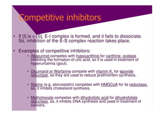 Competitive inhibitors

• If [I] is > [S], E-I complex is formed, and it fails to dissociate.
  So, inhibition of the E-S complex reaction takes place.

• Examples of competitive inhibitors:
       • Allopurinol competes with hypoxanthine for xanthine oxidase
         inhibiting the formation of uric acid, so it is used in treatment of
         hyperuricemia (gout).

       • Dicumarol or Warfarine compete with vitamin K, for epoxide
         reductase, so they are used to reduce prothrombin synthesis.

       • Statins (e.g. atorvastatin) competes with HMGCoA for its reductase,
         so, it inhibits cholesterol synthesis.

       • Methotrexate competes with dihydrofolic acid for dihydrofolate
         reductase, so, it inhibits DNA synthesis and used in treatment of
         cancers.
 