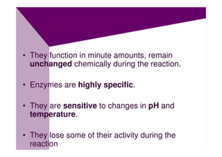 • They function in minute amounts, remain
  unchanged chemically during the reaction.

• Enzymes are highly specific.

• They are sensitive to changes in pH and
  temperature.

• They lose some of their activity during the
  reaction
 