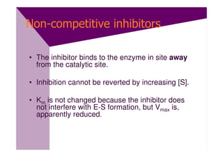 Non-competitive inhibitors

• The inhibitor binds to the enzyme in site away
  from the catalytic site.

• Inhibition cannot be reverted by increasing [S].

• Km is not changed because the inhibitor does
  not interfere with E-S formation, but Vmax is,
  apparently reduced.
 