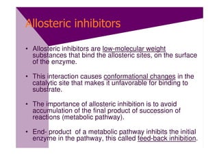 Allosteric inhibitors

• Allosteric inhibitors are low-molecular weight
  substances that bind the allosteric sites, on the surface
  of the enzyme.

• This interaction causes conformational changes in the
  catalytic site that makes it unfavorable for binding to
  substrate.

• The importance of allosteric inhibition is to avoid
  accumulation of the final product of succession of
  reactions (metabolic pathway).

• End- product of a metabolic pathway inhibits the initial
  enzyme in the pathway, this called feed-back inhibition.
 