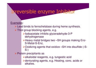 Irreversible enzyme Inhibitor

Examples:
    Lead binds to ferrochelatase during heme synthesis.
    Thiol group blocking agents, e.g.
           Iodoacetate inhibits glyceradehyde-3-P
           dehydrogenase
           Heavy metal bridges two –SH groups making Enz-
           S-Metal-S-Enz,
           Oxidizing agents that oxidize –SH into disulfide (-S-
           S-)
    Protein precipitants as
           alkaloidal reagents, e.g. tungestic acid
           denturating agents, e.g. Heating, conc. acids or
           alkalies.
 